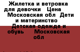 Жилетка и ветровка для девочки › Цена ­ 450 - Московская обл. Дети и материнство » Детская одежда и обувь   . Московская обл.